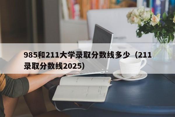 985和211大学录取分数线多少（211录取分数线2025）
