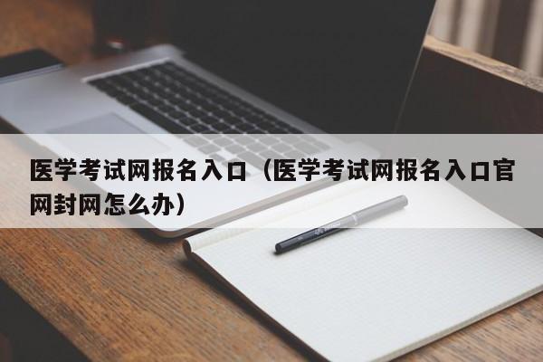 医学考试网报名入口(医学考试网报名入口官网封网怎么办)